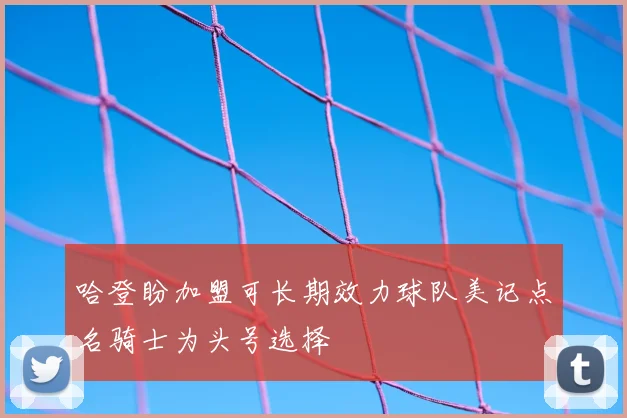 哈登盼加盟可长期效力球队美记点名骑士为头号选择