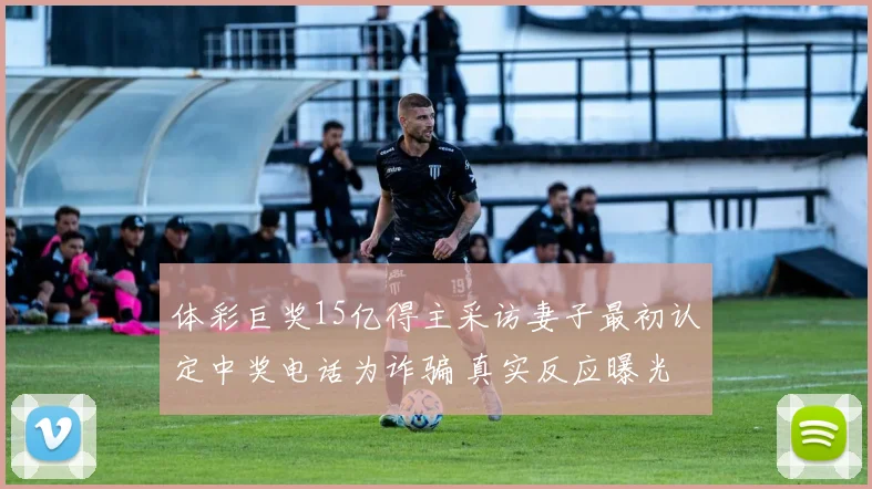 体彩巨奖15亿得主采访妻子最初认定中奖电话为诈骗 真实反应曝光