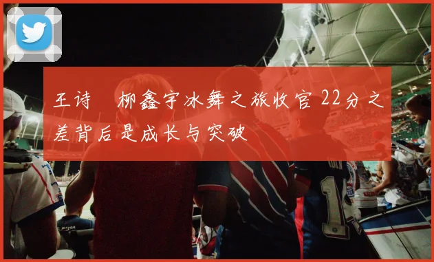 王诗玥柳鑫宇冰舞之旅收官 22分之差背后是成长与突破