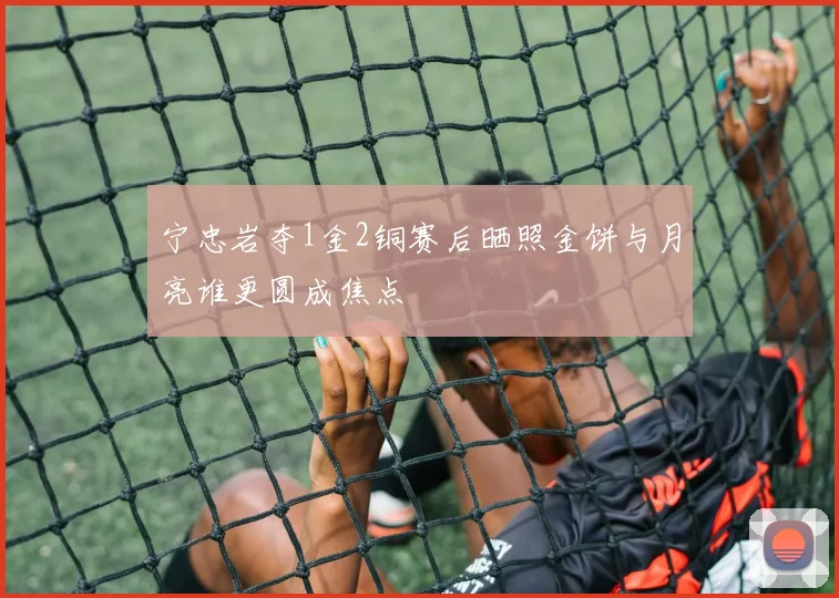 宁忠岩夺1金2铜赛后晒照金饼与月亮谁更圆成焦点