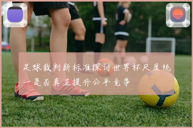 足球裁判新标准探讨世界杯尺度统一是否真正提升公平竞争