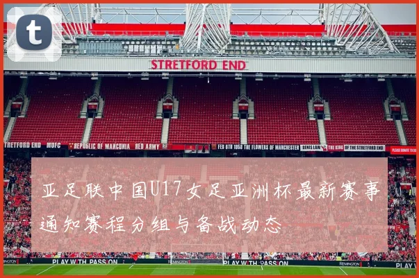 亚足联中国U17女足亚洲杯最新赛事通知赛程分组与备战动态