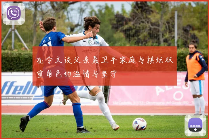 孔令文谈父亲聂卫平家庭与棋坛双重角色的温情与坚守