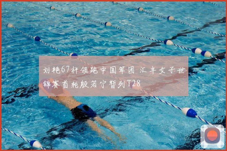 刘艳67杆领跑中国军团 汇丰女子世锦赛首轮殷若宁暂列T28