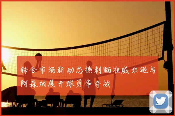 转会市场新动态热刺瞄准威尔逊与阿森纳展开球员争夺战