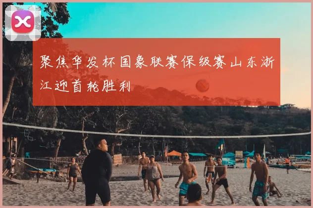 聚焦华发杯国象联赛保级赛山东浙江迎首轮胜利