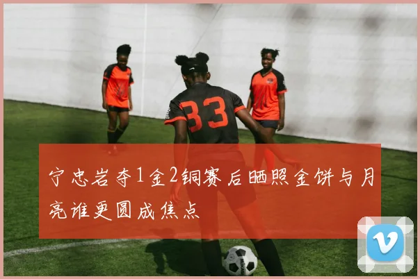 宁忠岩夺1金2铜赛后晒照金饼与月亮谁更圆成焦点