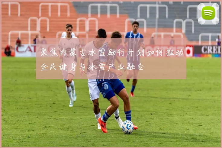 聚焦内蒙古冰雪励行计划如何推动全民健身与冰雪产业融合