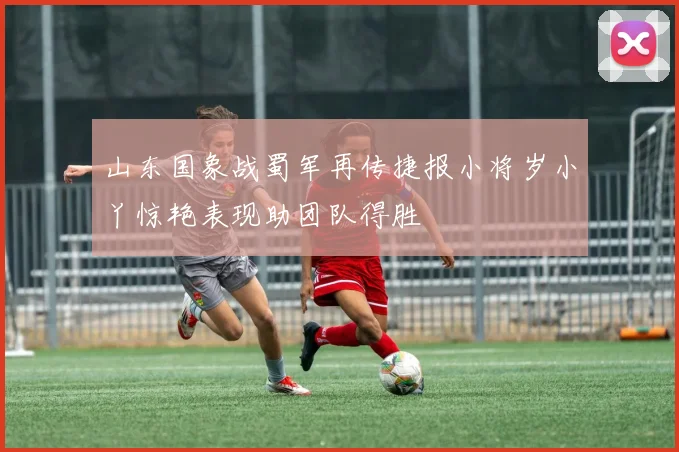 山东国象战蜀军再传捷报小将岁小丫惊艳表现助团队得胜