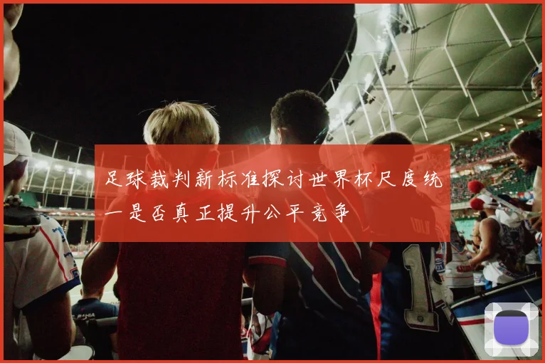 足球裁判新标准探讨世界杯尺度统一是否真正提升公平竞争