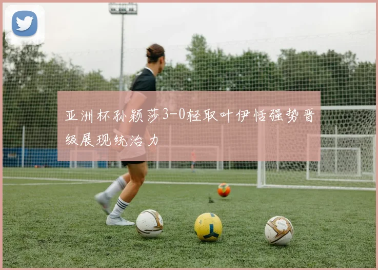 亚洲杯孙颖莎3-0轻取叶伊恬强势晋级展现统治力