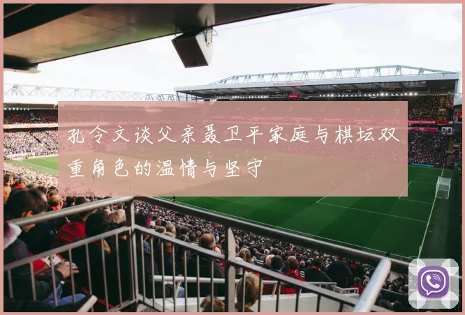 孔令文谈父亲聂卫平家庭与棋坛双重角色的温情与坚守