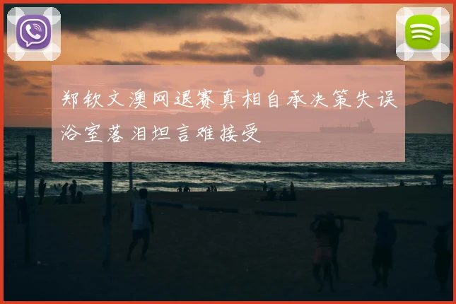郑钦文澳网退赛真相自承决策失误浴室落泪坦言难接受